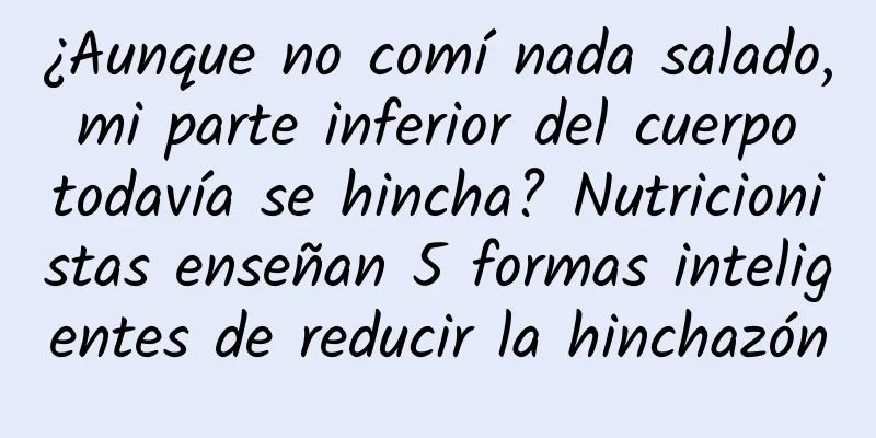 ¿Aunque no comí nada salado, mi parte inferior del cuerpo todavía se hincha? Nutricionistas enseñan 5 formas inteligentes de reducir la hinchazón