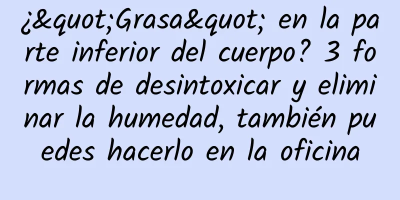 ¿"Grasa" en la parte inferior del cuerpo? 3 formas de desintoxicar y eliminar la humedad, también puedes hacerlo en la oficina