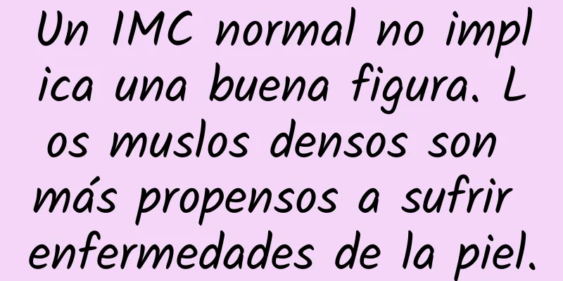 Un IMC normal no implica una buena figura. Los muslos densos son más propensos a sufrir enfermedades de la piel.