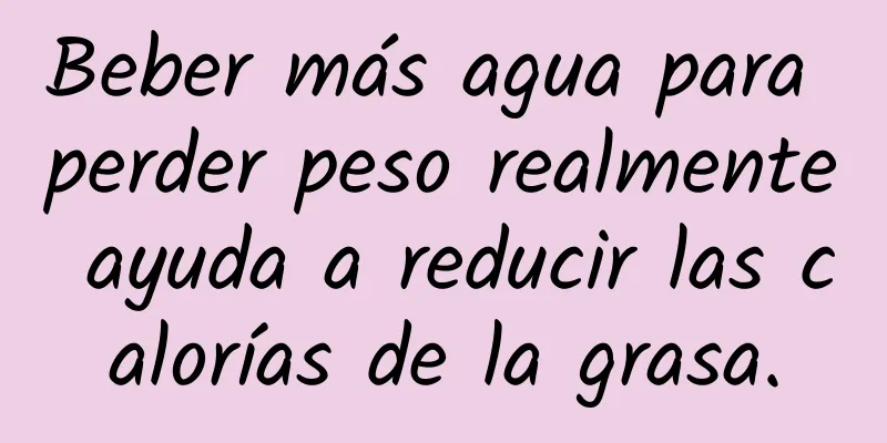 Beber más agua para perder peso realmente ayuda a reducir las calorías de la grasa.