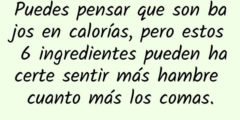 Puedes pensar que son bajos en calorías, pero estos 6 ingredientes pueden hacerte sentir más hambre cuanto más los comas.