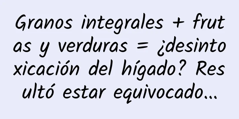 Granos integrales + frutas y verduras = ¿desintoxicación del hígado? Resultó estar equivocado...