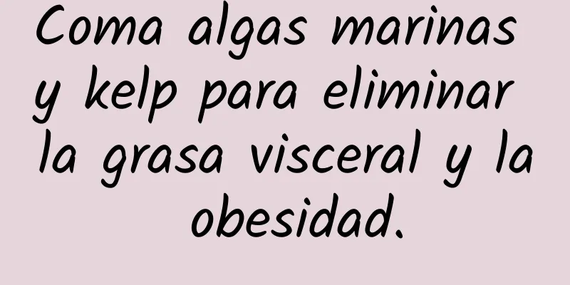 Coma algas marinas y kelp para eliminar la grasa visceral y la obesidad.