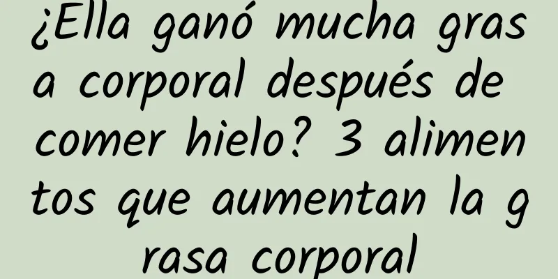 ¿Ella ganó mucha grasa corporal después de comer hielo? 3 alimentos que aumentan la grasa corporal