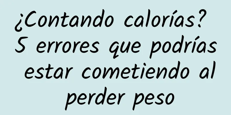 ¿Contando calorías? 5 errores que podrías estar cometiendo al perder peso