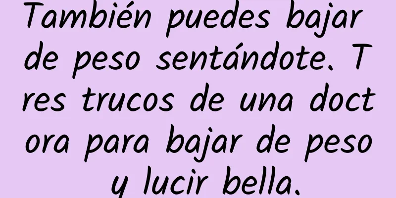 También puedes bajar de peso sentándote. Tres trucos de una doctora para bajar de peso y lucir bella.