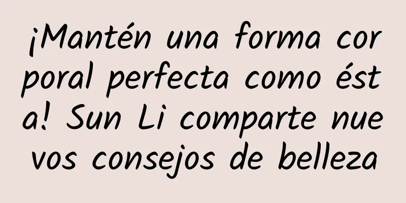 ¡Mantén una forma corporal perfecta como ésta! Sun Li comparte nuevos consejos de belleza
