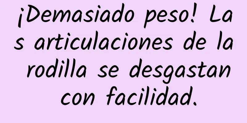 ¡Demasiado peso! Las articulaciones de la rodilla se desgastan con facilidad.
