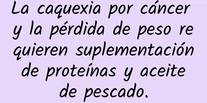 La caquexia por cáncer y la pérdida de peso requieren suplementación de proteínas y aceite de pescado.