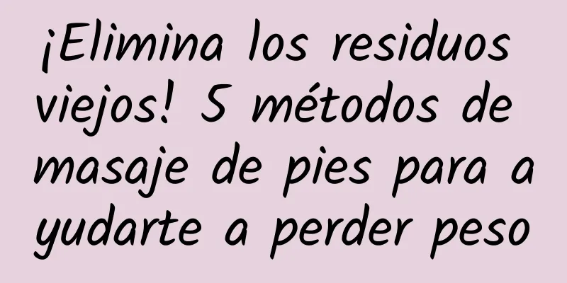 ¡Elimina los residuos viejos! 5 métodos de masaje de pies para ayudarte a perder peso