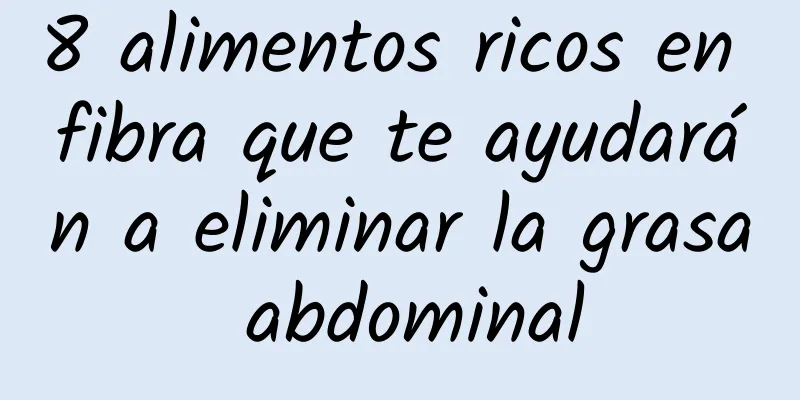 8 alimentos ricos en fibra que te ayudarán a eliminar la grasa abdominal