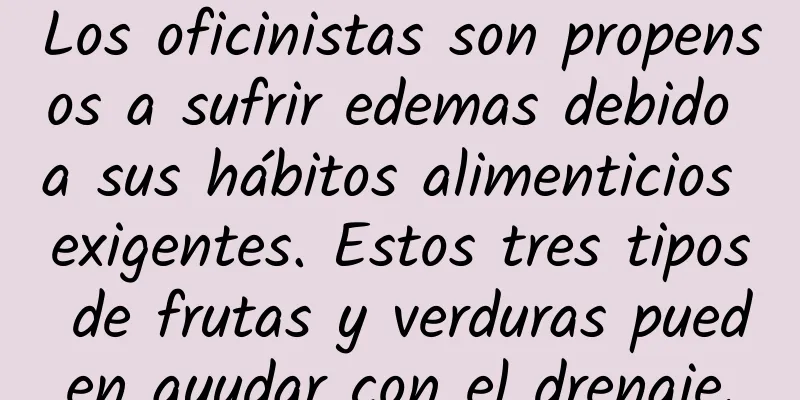 Los oficinistas son propensos a sufrir edemas debido a sus hábitos alimenticios exigentes. Estos tres tipos de frutas y verduras pueden ayudar con el drenaje.