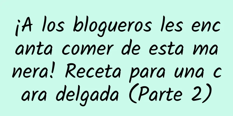 ¡A los blogueros les encanta comer de esta manera! Receta para una cara delgada (Parte 2)