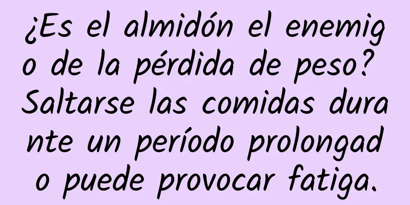 ¿Es el almidón el enemigo de la pérdida de peso? Saltarse las comidas durante un período prolongado puede provocar fatiga.