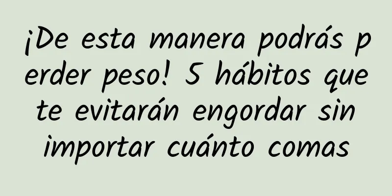 ¡De esta manera podrás perder peso! 5 hábitos que te evitarán engordar sin importar cuánto comas