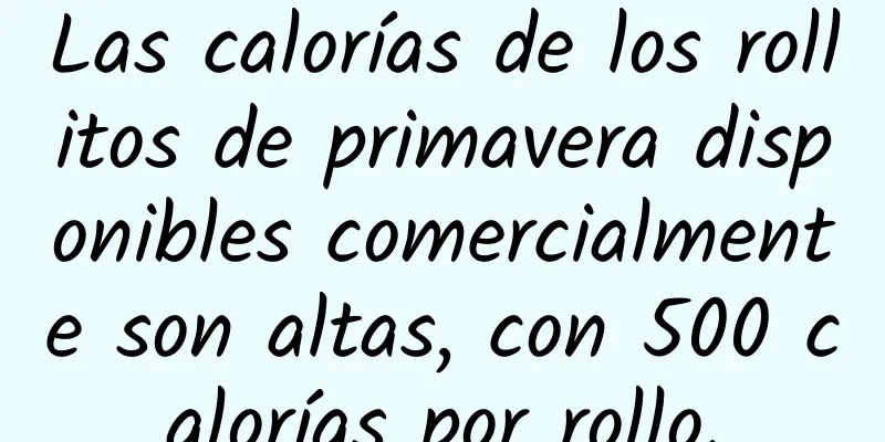 Las calorías de los rollitos de primavera disponibles comercialmente son altas, con 500 calorías por rollo.