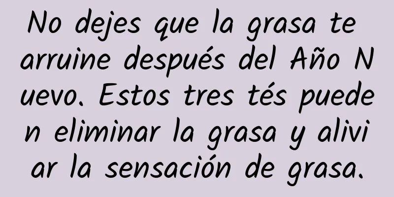 No dejes que la grasa te arruine después del Año Nuevo. Estos tres tés pueden eliminar la grasa y aliviar la sensación de grasa.