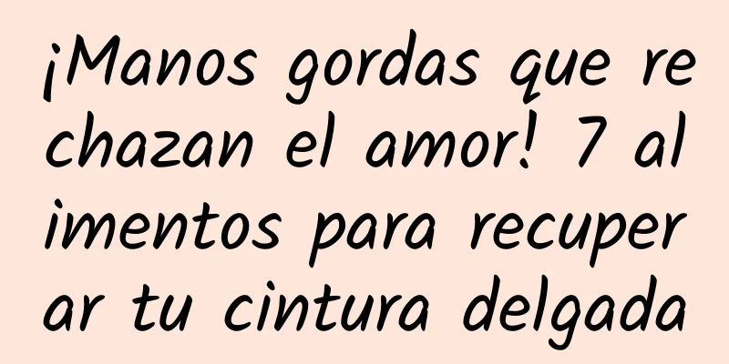¡Manos gordas que rechazan el amor! 7 alimentos para recuperar tu cintura delgada
