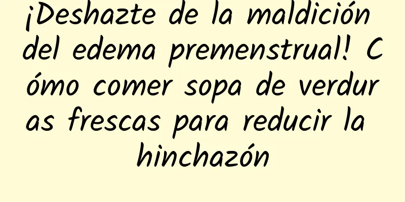 ¡Deshazte de la maldición del edema premenstrual! Cómo comer sopa de verduras frescas para reducir la hinchazón