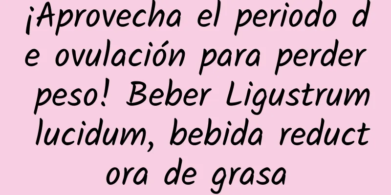 ¡Aprovecha el periodo de ovulación para perder peso! Beber Ligustrum lucidum, bebida reductora de grasa