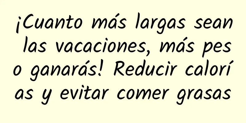 ¡Cuanto más largas sean las vacaciones, más peso ganarás! Reducir calorías y evitar comer grasas