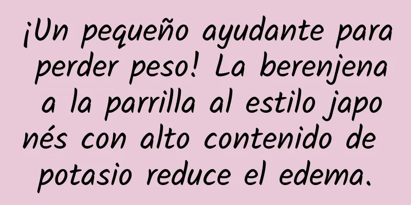 ¡Un pequeño ayudante para perder peso! La berenjena a la parrilla al estilo japonés con alto contenido de potasio reduce el edema.