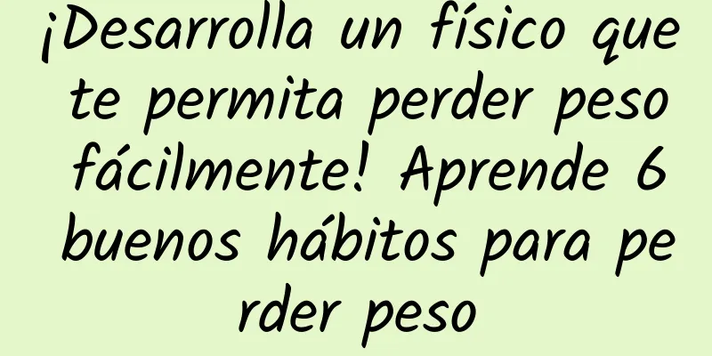 ¡Desarrolla un físico que te permita perder peso fácilmente! Aprende 6 buenos hábitos para perder peso