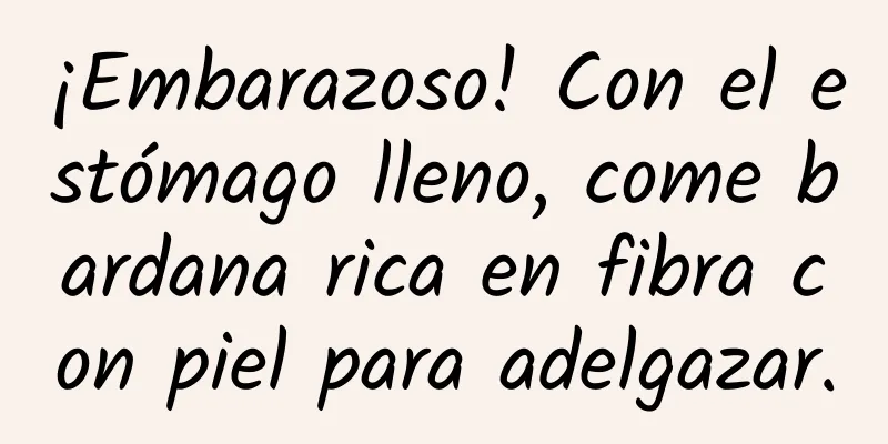 ¡Embarazoso! Con el estómago lleno, come bardana rica en fibra con piel para adelgazar.