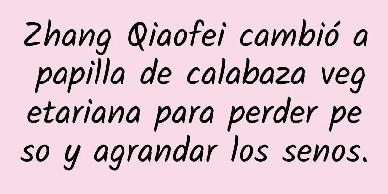 Zhang Qiaofei cambió a papilla de calabaza vegetariana para perder peso y agrandar los senos.