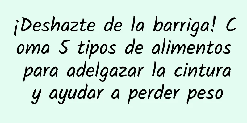 ¡Deshazte de la barriga! Coma 5 tipos de alimentos para adelgazar la cintura y ayudar a perder peso