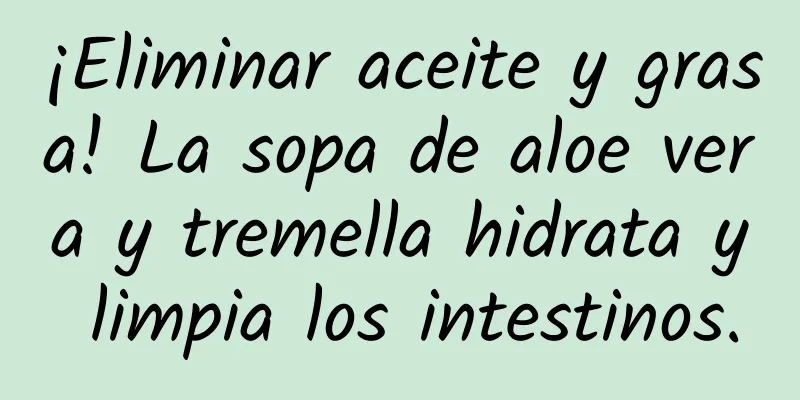 ¡Eliminar aceite y grasa! La sopa de aloe vera y tremella hidrata y limpia los intestinos.