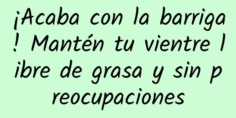 ¡Acaba con la barriga! Mantén tu vientre libre de grasa y sin preocupaciones