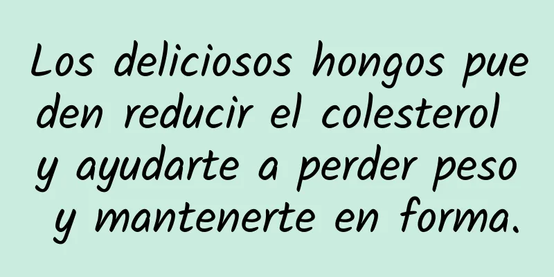 Los deliciosos hongos pueden reducir el colesterol y ayudarte a perder peso y mantenerte en forma.