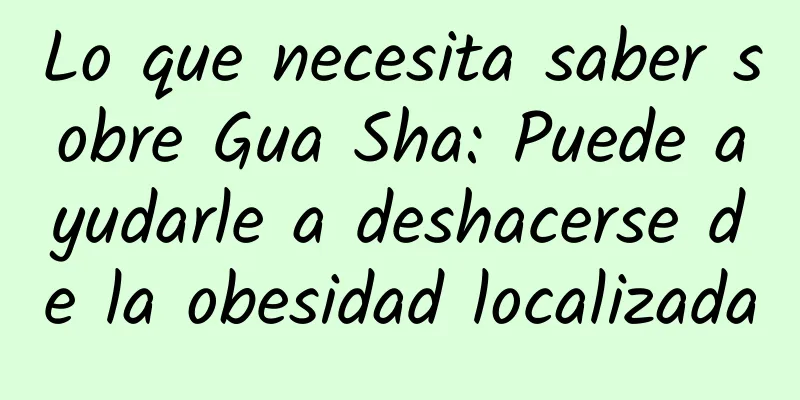 Lo que necesita saber sobre Gua Sha: Puede ayudarle a deshacerse de la obesidad localizada