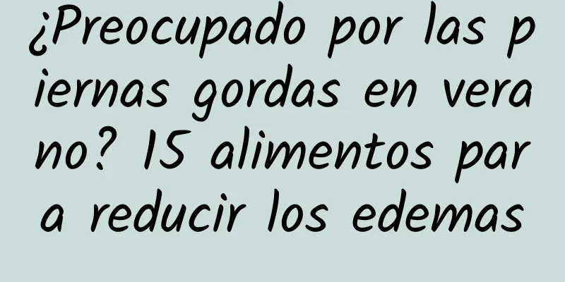 ¿Preocupado por las piernas gordas en verano? 15 alimentos para reducir los edemas
