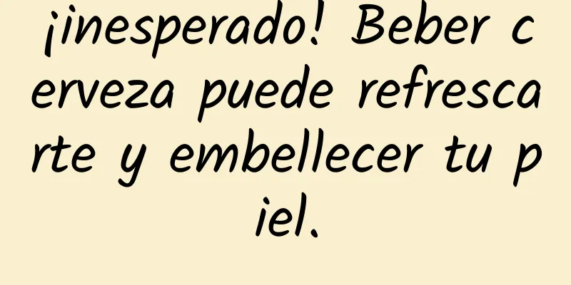¡inesperado! Beber cerveza puede refrescarte y embellecer tu piel.