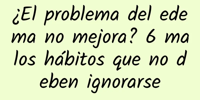 ¿El problema del edema no mejora? 6 malos hábitos que no deben ignorarse