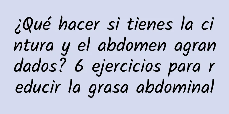 ¿Qué hacer si tienes la cintura y el abdomen agrandados? 6 ejercicios para reducir la grasa abdominal