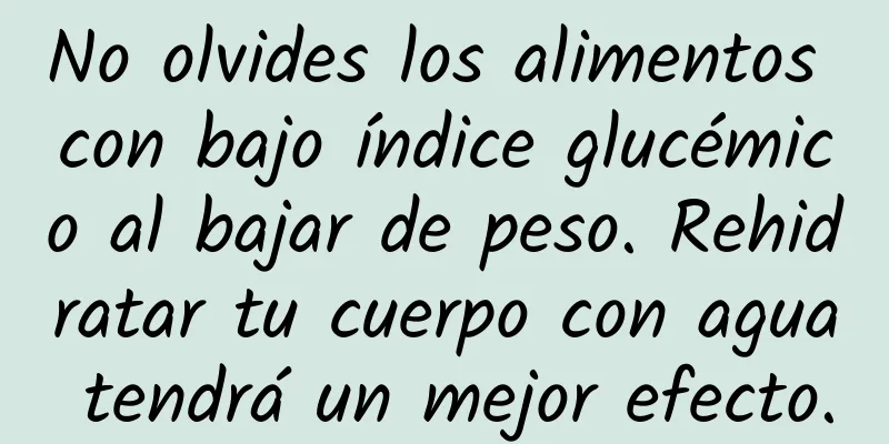 No olvides los alimentos con bajo índice glucémico al bajar de peso. Rehidratar tu cuerpo con agua tendrá un mejor efecto.