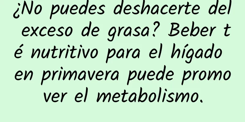 ¿No puedes deshacerte del exceso de grasa? Beber té nutritivo para el hígado en primavera puede promover el metabolismo.