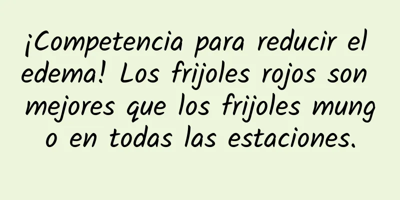 ¡Competencia para reducir el edema! Los frijoles rojos son mejores que los frijoles mungo en todas las estaciones.