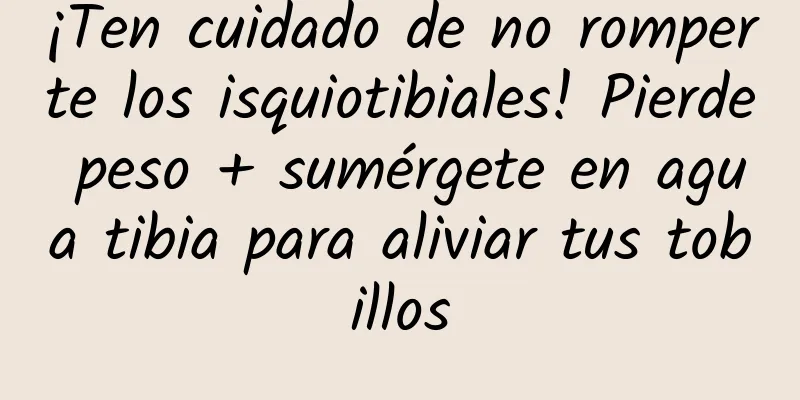 ¡Ten cuidado de no romperte los isquiotibiales! Pierde peso + sumérgete en agua tibia para aliviar tus tobillos