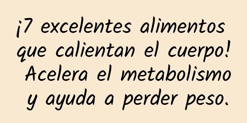 ¡7 excelentes alimentos que calientan el cuerpo! Acelera el metabolismo y ayuda a perder peso.