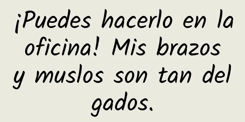 ¡Puedes hacerlo en la oficina! Mis brazos y muslos son tan delgados.