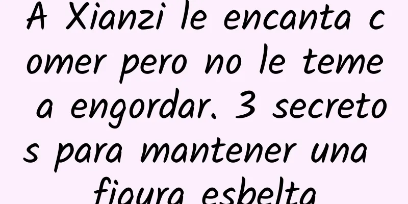 A Xianzi le encanta comer pero no le teme a engordar. 3 secretos para mantener una figura esbelta