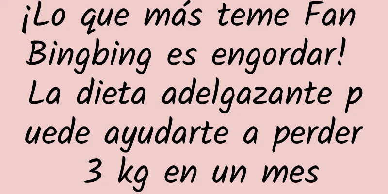 ¡Lo que más teme Fan Bingbing es engordar! La dieta adelgazante puede ayudarte a perder 3 kg en un mes