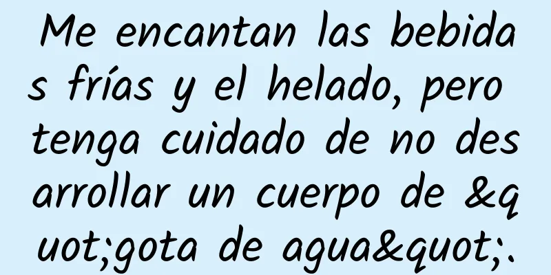 Me encantan las bebidas frías y el helado, pero tenga cuidado de no desarrollar un cuerpo de "gota de agua".