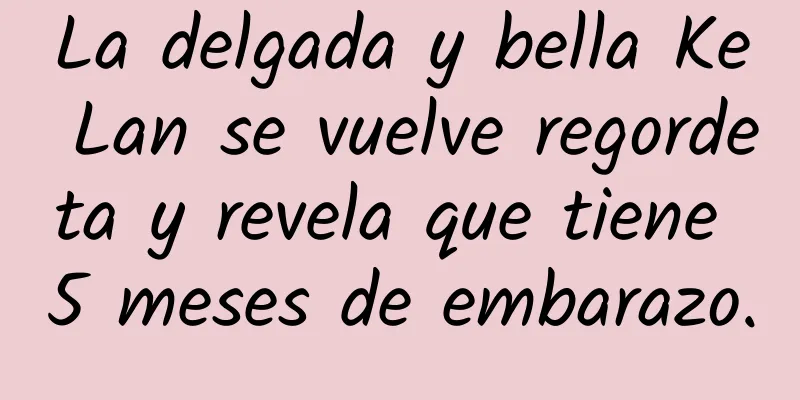 La delgada y bella Ke Lan se vuelve regordeta y revela que tiene 5 meses de embarazo.
