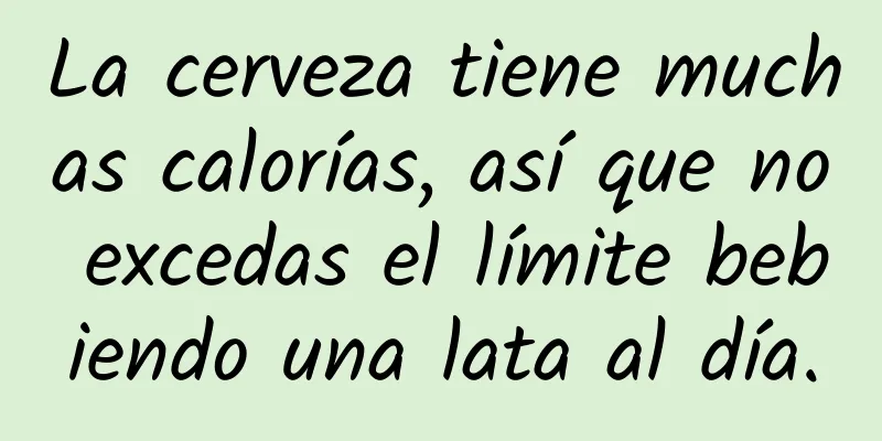 La cerveza tiene muchas calorías, así que no excedas el límite bebiendo una lata al día.