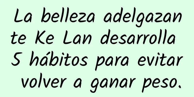 La belleza adelgazante Ke Lan desarrolla 5 hábitos para evitar volver a ganar peso.